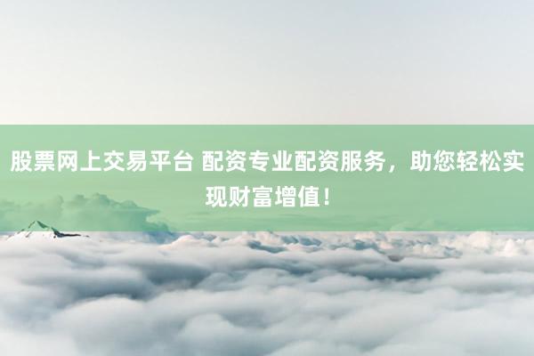 股票网上交易平台 配资专业配资服务，助您轻松实现财富增值！