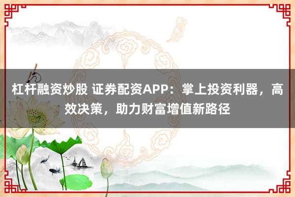 杠杆融资炒股 证券配资APP：掌上投资利器，高效决策，助力财富增值新路径