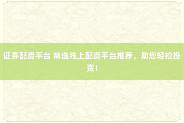 证券配资平台 精选线上配资平台推荐，助您轻松投资！