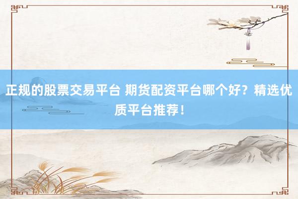 正规的股票交易平台 期货配资平台哪个好？精选优质平台推荐！
