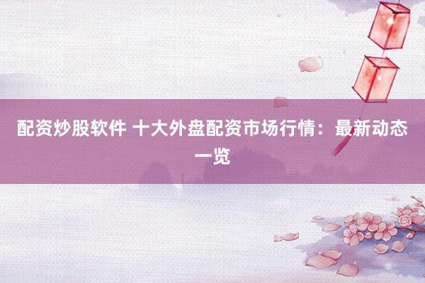 配资炒股软件 十大外盘配资市场行情：最新动态一览