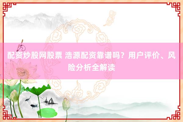 配资炒股网股票 浩源配资靠谱吗？用户评价、风险分析全解读