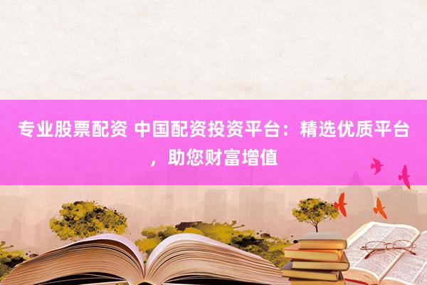 专业股票配资 中国配资投资平台：精选优质平台，助您财富增值