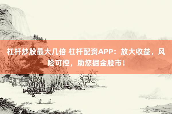 杠杆炒股最大几倍 杠杆配资APP：放大收益，风险可控，助您掘金股市！