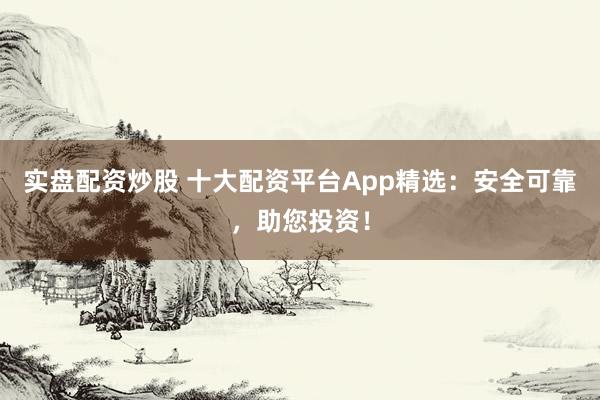 实盘配资炒股 十大配资平台App精选：安全可靠，助您投资！