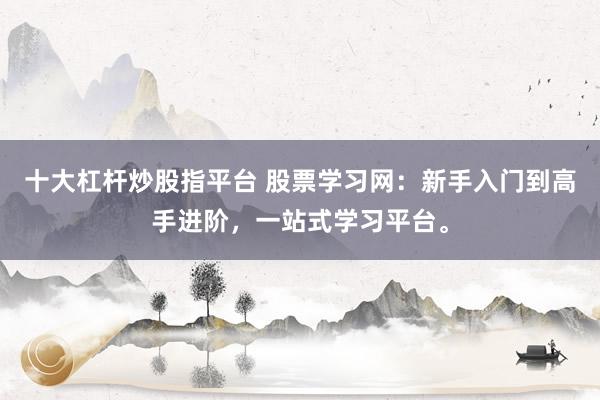 十大杠杆炒股指平台 股票学习网：新手入门到高手进阶，一站式学习平台。