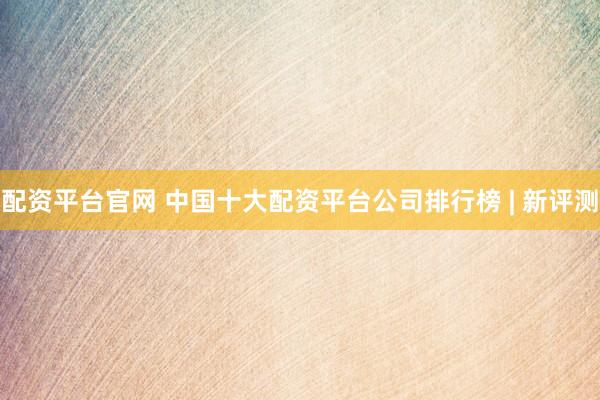 配资平台官网 中国十大配资平台公司排行榜 | 新评测