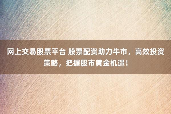 网上交易股票平台 股票配资助力牛市，高效投资策略，把握股市黄金机遇！