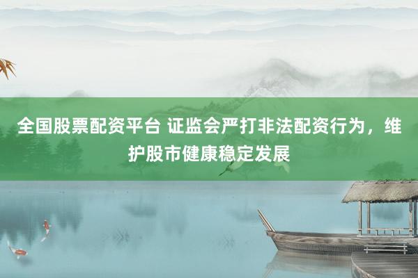 全国股票配资平台 证监会严打非法配资行为，维护股市健康稳定发展