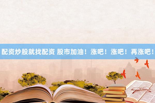 配资炒股就找配资 股市加油！涨吧！涨吧！再涨吧！