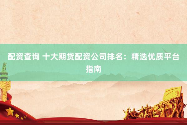 配资查询 十大期货配资公司排名：精选优质平台指南