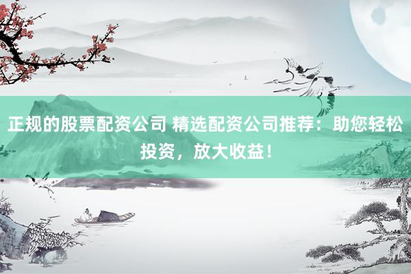 正规的股票配资公司 精选配资公司推荐：助您轻松投资，放大收益！