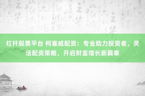 杠杆股票平台 柯塞威配资：专业助力投资者，灵活配资策略，开启财富增长新篇章