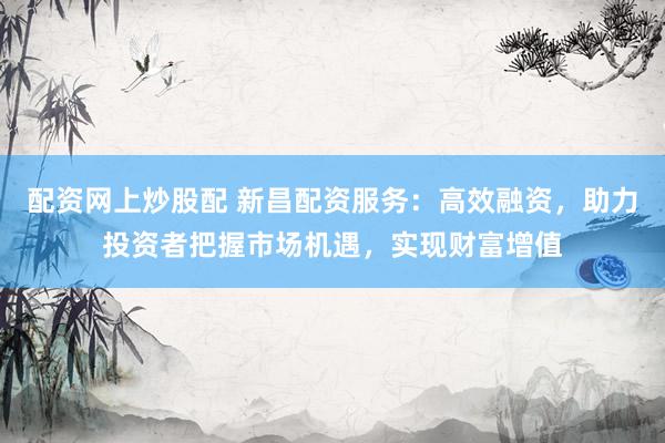 配资网上炒股配 新昌配资服务：高效融资，助力投资者把握市场机遇，实现财富增值