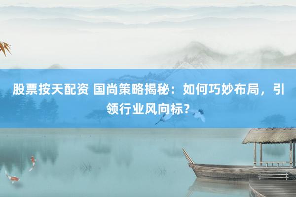 股票按天配资 国尚策略揭秘：如何巧妙布局，引领行业风向标？
