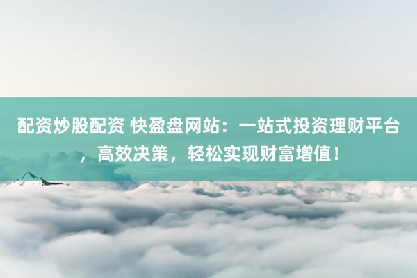 配资炒股配资 快盈盘网站：一站式投资理财平台，高效决策，轻松实现财富增值！