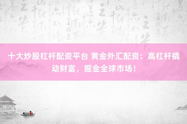 十大炒股杠杆配资平台 黄金外汇配资：高杠杆撬动财富，掘金全球市场！