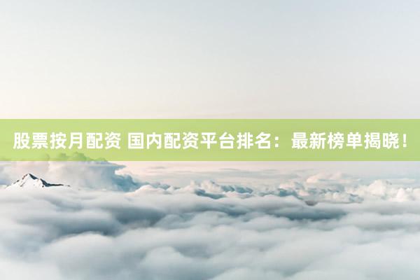 股票按月配资 国内配资平台排名：最新榜单揭晓！