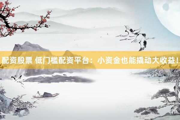 配资股票 低门槛配资平台：小资金也能撬动大收益！
