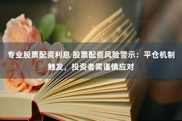 专业股票配资利息 股票配资风险警示：平仓机制触发，投资者需谨慎应对