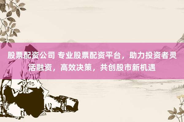 股票配资公司 专业股票配资平台，助力投资者灵活融资，高效决策，共创股市新机遇