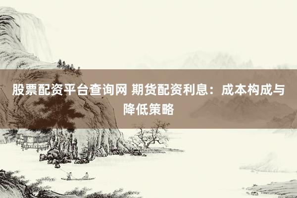 股票配资平台查询网 期货配资利息：成本构成与降低策略