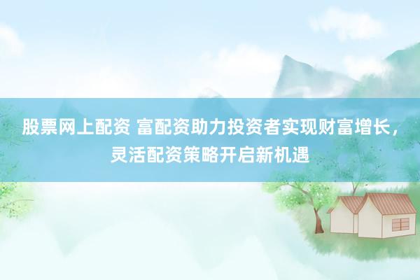 股票网上配资 富配资助力投资者实现财富增长，灵活配资策略开启新机遇