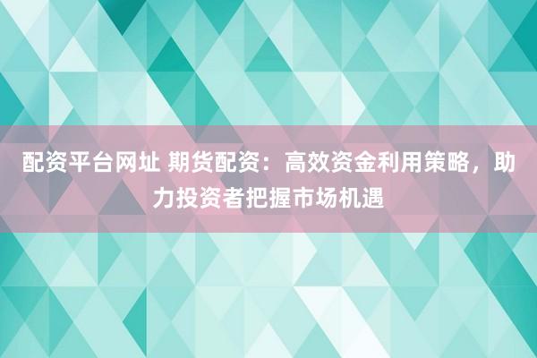 配资平台网址 期货配资：高效资金利用策略，助力投资者把握市场机遇