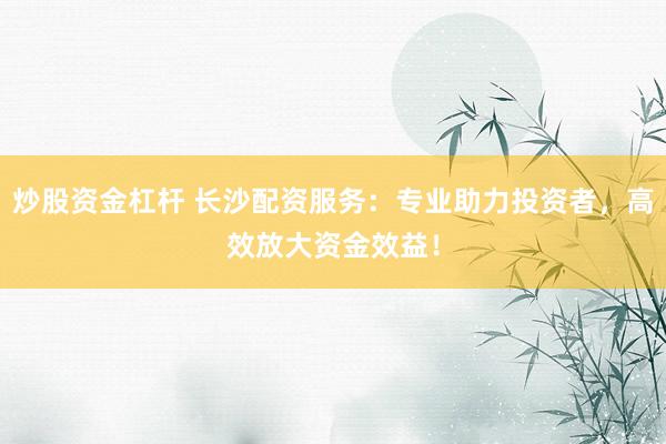 炒股资金杠杆 长沙配资服务：专业助力投资者，高效放大资金效益！