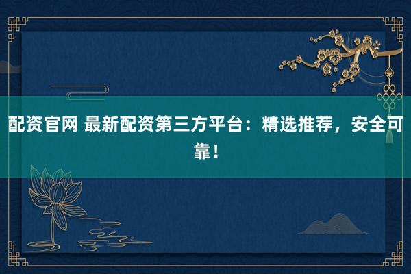 配资官网 最新配资第三方平台：精选推荐，安全可靠！