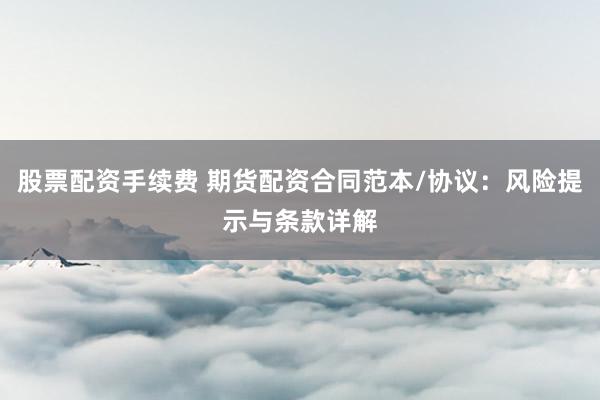 股票配资手续费 期货配资合同范本/协议：风险提示与条款详解