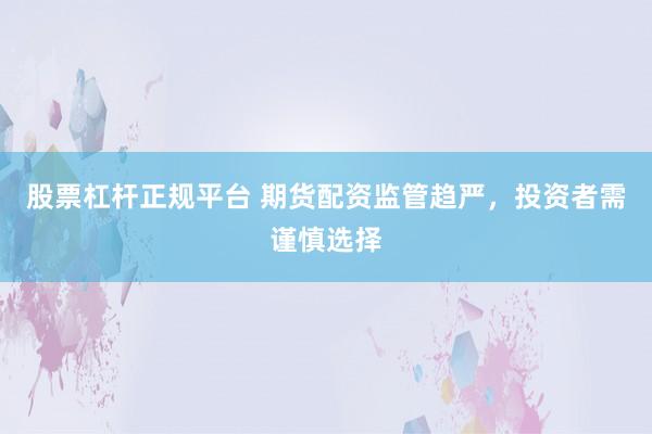 股票杠杆正规平台 期货配资监管趋严，投资者需谨慎选择