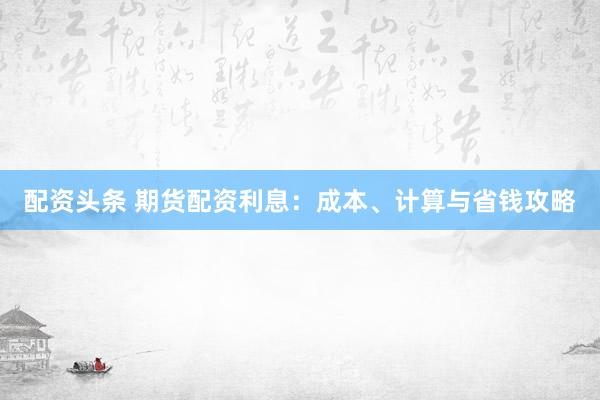 配资头条 期货配资利息：成本、计算与省钱攻略
