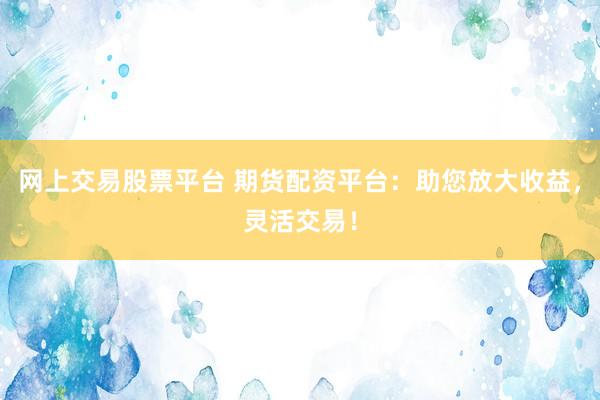 网上交易股票平台 期货配资平台：助您放大收益，灵活交易！