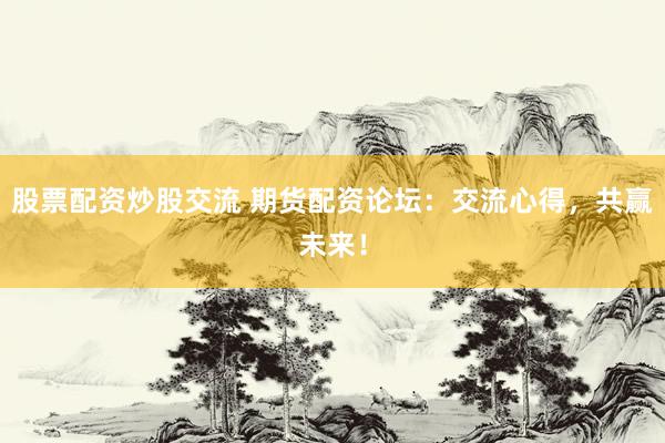 股票配资炒股交流 期货配资论坛：交流心得，共赢未来！