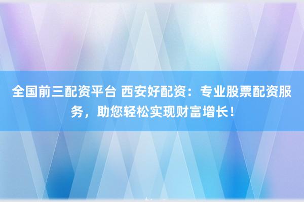 全国前三配资平台 西安好配资：专业股票配资服务，助您轻松实现财富增长！