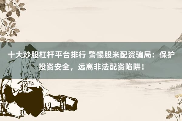 十大炒股杠杆平台排行 警惕股米配资骗局：保护投资安全，远离非法配资陷阱！