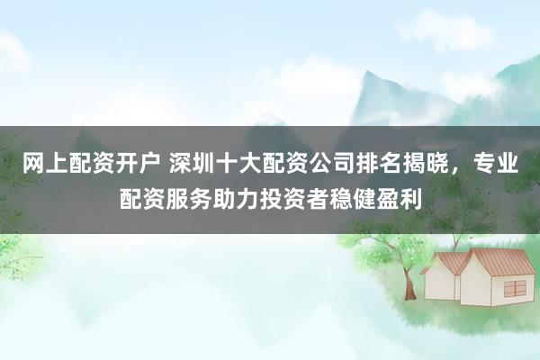 网上配资开户 深圳十大配资公司排名揭晓，专业配资服务助力投资者稳健盈利