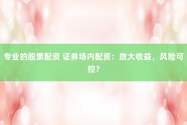 专业的股票配资 证券场内配资：放大收益，风险可控？