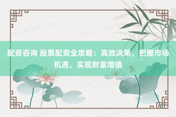 配资咨询 股票配资全攻略：高效决策，把握市场机遇，实现财富增值