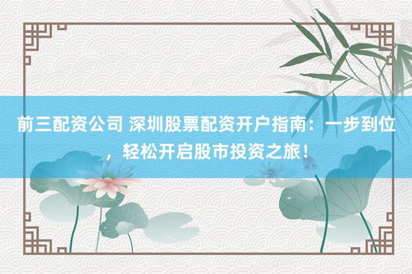 前三配资公司 深圳股票配资开户指南：一步到位，轻松开启股市投资之旅！