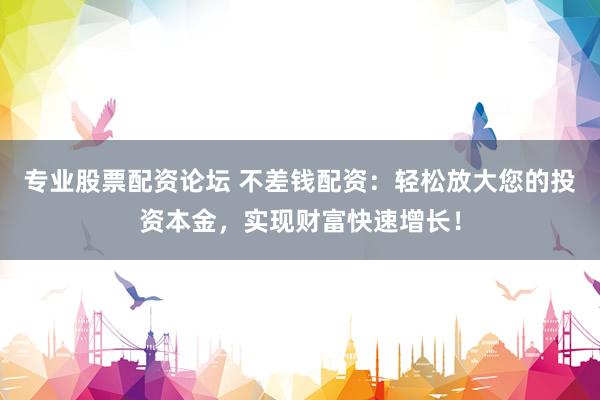 专业股票配资论坛 不差钱配资：轻松放大您的投资本金，实现财富快速增长！