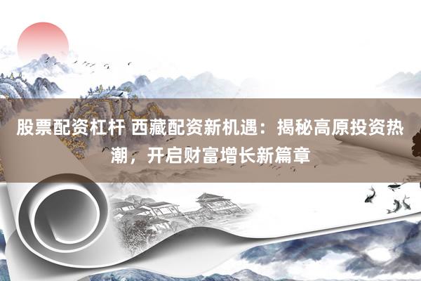 股票配资杠杆 西藏配资新机遇：揭秘高原投资热潮，开启财富增长新篇章