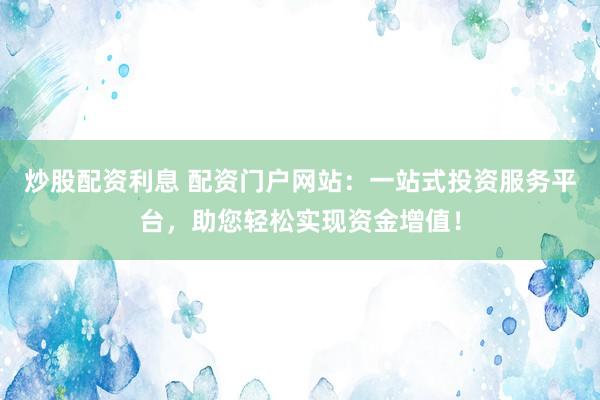 炒股配资利息 配资门户网站：一站式投资服务平台，助您轻松实现资金增值！