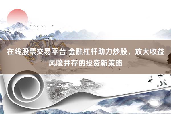 在线股票交易平台 金融杠杆助力炒股，放大收益风险并存的投资新策略