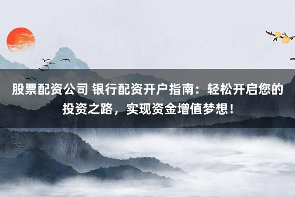 股票配资公司 银行配资开户指南：轻松开启您的投资之路，实现资金增值梦想！