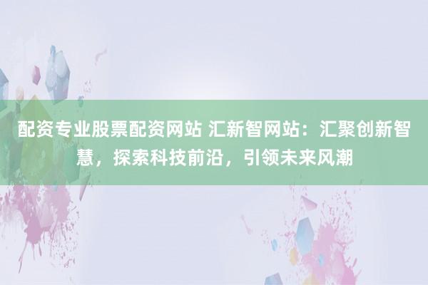 配资专业股票配资网站 汇新智网站：汇聚创新智慧，探索科技前沿，引领未来风潮