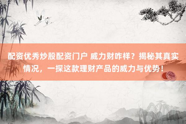 配资优秀炒股配资门户 威力财咋样？揭秘其真实情况，一探这款理财产品的威力与优势！