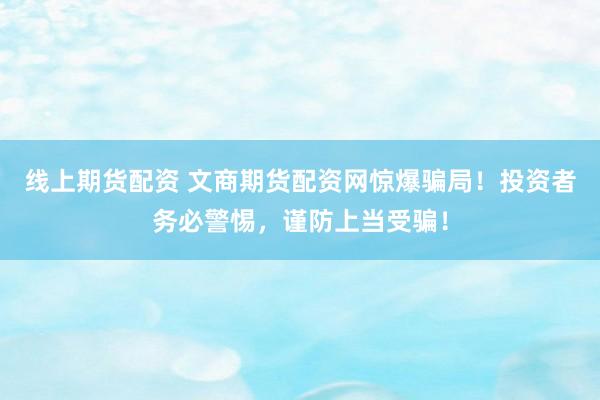 线上期货配资 文商期货配资网惊爆骗局！投资者务必警惕，谨防上当受骗！