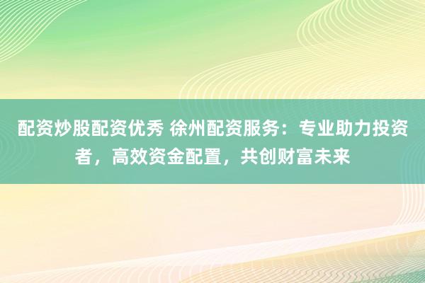 配资炒股配资优秀 徐州配资服务：专业助力投资者，高效资金配置，共创财富未来